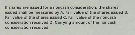 If shares are issued for a noncash consideration, the shares issued shall be measured by A. Fair value of the shares issued B. Par value of the shares issued C. Fair value of the noncash consideration received D. Carrying amount of the noncash consideration received