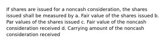 If shares are issued for a noncash consideration, the shares issued shall be measured by a. Fair value of the shares issued b. Par values of the shares issued c. Fair value of the noncash consideration received d. Carrying amount of the noncash consideration received