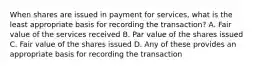 When shares are issued in payment for services, what is the least appropriate basis for recording the transaction? A. Fair value of the services received B. Par value of the shares issued C. Fair value of the shares issued D. Any of these provides an appropriate basis for recording the transaction