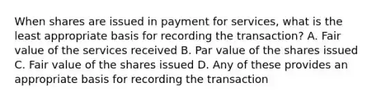 When shares are issued in payment for services, what is the least appropriate basis for recording the transaction? A. Fair value of the services received B. Par value of the shares issued C. Fair value of the shares issued D. Any of these provides an appropriate basis for recording the transaction