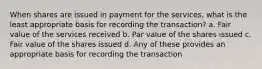 When shares are issued in payment for the services, what is the least appropriate basis for recording the transaction? a. Fair value of the services received b. Par value of the shares issued c. Fair value of the shares issued d. Any of these provides an appropriate basis for recording the transaction