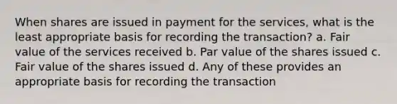 When shares are issued in payment for the services, what is the least appropriate basis for recording the transaction? a. Fair value of the services received b. Par value of the shares issued c. Fair value of the shares issued d. Any of these provides an appropriate basis for recording the transaction