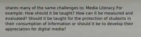 shares many of the same challenges to. Media Literacy For example: How should it be taught? How can it be measured and evaluated? Should it be taught for the protection of students in their consumption of information or should it be to develop their appreciation for digital media?