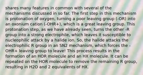 shares many features in common with several of the mechanisms discussed in so far. The first step in this mechanism is protonation of oxygen, turning a poor <a href='https://www.questionai.com/knowledge/kBnvYg5xQm-leaving-group' class='anchor-knowledge'>leaving group</a> (‐OR) into an oxonium cation (‐OHR+), which is a great leaving group. This protonation step, as we have already seen, turns the other -R group into a strong electrophile, which leaves it susceptible to nucleophilic attack by a halide ion. So, the halide attacks the electrophilic R group in an SN2 mechanism, which forces the -OHR+ leaving group to leave! This process results in the formation of an HOR molecule and an HX molecule. It can be repeated on the HOR molecule to remove the remaining R group, resulting in H2O and 2 equivalents of HX.