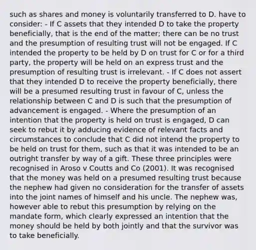 such as shares and money is voluntarily transferred to D. have to consider: - If C assets that they intended D to take the property beneficially, that is the end of the matter; there can be no trust and the presumption of resulting trust will not be engaged. If C intended the property to be held by D on trust for C or for a third party, the property will be held on an express trust and the presumption of resulting trust is irrelevant. - If C does not assert that they intended D to receive the property beneficially, there will be a presumed resulting trust in favour of C, unless the relationship between C and D is such that the presumption of advancement is engaged. - Where the presumption of an intention that the property is held on trust is engaged, D can seek to rebut it by adducing evidence of relevant facts and circumstances to conclude that C did not intend the property to be held on trust for them, such as that it was intended to be an outright transfer by way of a gift. These three principles were recognised in Aroso v Coutts and Co (2001). It was recognised that the money was held on a presumed resulting trust because the nephew had given no consideration for the transfer of assets into the joint names of himself and his uncle. The nephew was, however able to rebut this presumption by relying on the mandate form, which clearly expressed an intention that the money should be held by both jointly and that the survivor was to take beneficially.