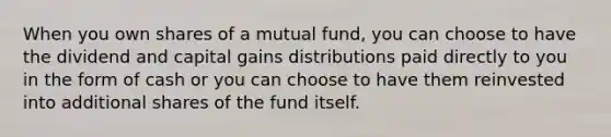 When you own shares of a mutual fund, you can choose to have the dividend and capital gains distributions paid directly to you in the form of cash or you can choose to have them reinvested into additional shares of the fund itself.