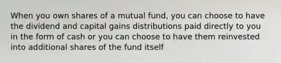 When you own shares of a mutual fund, you can choose to have the dividend and capital gains distributions paid directly to you in the form of cash or you can choose to have them reinvested into additional shares of the fund itself