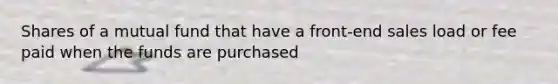 Shares of a mutual fund that have a front-end sales load or fee paid when the funds are purchased