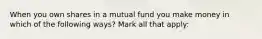 When you own shares in a mutual fund you make money in which of the following ways? Mark all that apply: