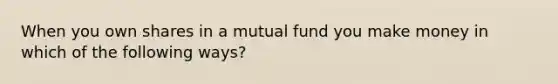 When you own shares in a mutual fund you make money in which of the following ways?