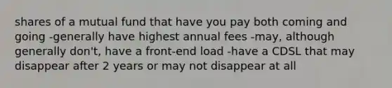 shares of a mutual fund that have you pay both coming and going -generally have highest annual fees -may, although generally don't, have a front-end load -have a CDSL that may disappear after 2 years or may not disappear at all