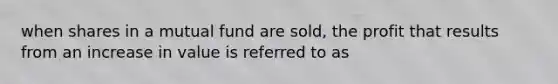 when shares in a mutual fund are sold, the profit that results from an increase in value is referred to as