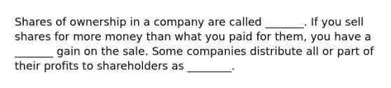 Shares of ownership in a company are called _______. If you sell shares for more money than what you paid for​ them, you have a _______ gain on the sale. Some companies distribute all or part of their profits to shareholders as ________.