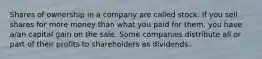 Shares of ownership in a company are called stock. If you sell shares for more money than what you paid for​ them, you have​ a/an capital gain on the sale. Some companies distribute all or part of their profits to shareholders as dividends.