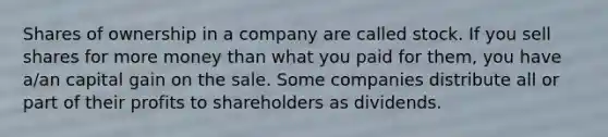 Shares of ownership in a company are called stock. If you sell shares for more money than what you paid for​ them, you have​ a/an capital gain on the sale. Some companies distribute all or part of their profits to shareholders as dividends.