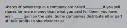 Shares of ownership in a company are called__________If you sell shares for more money than what you paid for​ them, you have​ a/an _____ gain on the sale. Some companies distribute all or part of their profits to shareholders as ______.