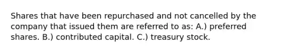 Shares that have been repurchased and not cancelled by the company that issued them are referred to as: A.) preferred shares. B.) contributed capital. C.) treasury stock.