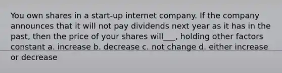 You own shares in a start-up internet company. If the company announces that it will not pay dividends next year as it has in the past, then the price of your shares will___, holding other factors constant a. increase b. decrease c. not change d. either increase or decrease