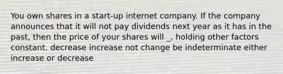 You own shares in a start-up internet company. If the company announces that it will not pay dividends next year as it has in the past, then the price of your shares will _, holding other factors constant. decrease increase not change be indeterminate either increase or decrease