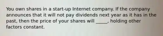 You own shares in a start-up Internet company. If the company announces that it will not pay dividends next year as it has in the past, then the price of your shares will _____, holding other factors constant.