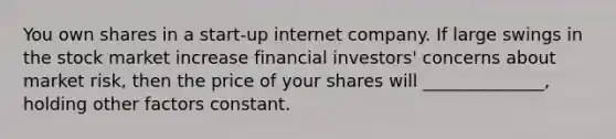 You own shares in a start-up internet company. If large swings in the stock market increase financial investors' concerns about market risk, then the price of your shares will ______________, holding other factors constant.