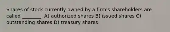 Shares of stock currently owned by a firm's shareholders are called ________. A) authorized shares B) issued shares C) outstanding shares D) treasury shares