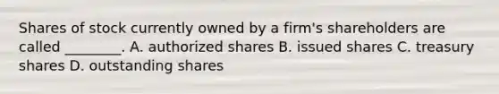 Shares of stock currently owned by a​ firm's shareholders are called​ ________. A. authorized shares B. issued shares C. treasury shares D. outstanding shares