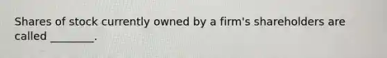 Shares of stock currently owned by a​ firm's shareholders are called​ ________.