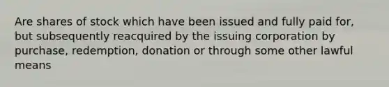 Are shares of stock which have been issued and fully paid for, but subsequently reacquired by the issuing corporation by purchase, redemption, donation or through some other lawful means