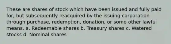 These are shares of stock which have been issued and fully paid for, but subsequently reacquired by the issuing corporation through purchase, redemption, donation, or some other lawful means. a. Redeemable shares b. Treasury shares c. Watered stocks d. Nominal shares