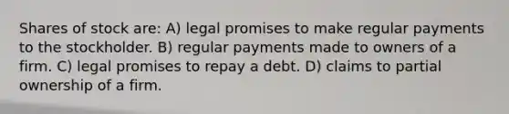 Shares of stock are: A) legal promises to make regular payments to the stockholder. B) regular payments made to owners of a firm. C) legal promises to repay a debt. D) claims to partial ownership of a firm.