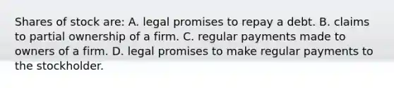 Shares of stock are: A. legal promises to repay a debt. B. claims to partial ownership of a firm. C. regular payments made to owners of a firm. D. legal promises to make regular payments to the stockholder.