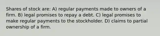 Shares of stock are: A) regular payments made to owners of a firm. B) legal promises to repay a debt. C) legal promises to make regular payments to the stockholder. D) claims to partial ownership of a firm.