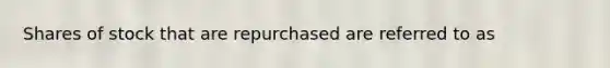 Shares of stock that are repurchased are referred to as