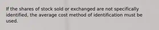 If the shares of stock sold or exchanged are not specifically identified, the average cost method of identification must be used.