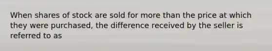 When shares of stock are sold for more than the price at which they were purchased, the difference received by the seller is referred to as