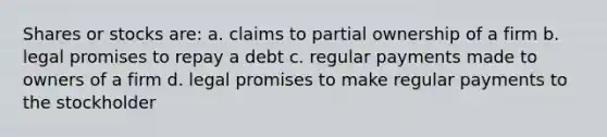 Shares or stocks are: a. claims to partial ownership of a firm b. legal promises to repay a debt c. regular payments made to owners of a firm d. legal promises to make regular payments to the stockholder