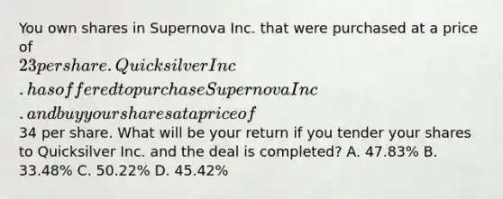 You own shares in Supernova Inc. that were purchased at a price of 23 per share. Quicksilver Inc. has offered to purchase Supernova Inc. and buy your shares at a price of34 per share. What will be your return if you tender your shares to Quicksilver Inc. and the deal is completed? A. 47.83% B. 33.48% C. 50.22% D. 45.42%