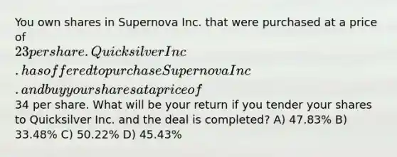 You own shares in Supernova Inc. that were purchased at a price of 23 per share. Quicksilver Inc. has offered to purchase Supernova Inc. and buy your shares at a price of34 per share. What will be your return if you tender your shares to Quicksilver Inc. and the deal is completed? A) 47.83% B) 33.48% C) 50.22% D) 45.43%