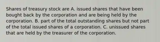 Shares of <a href='https://www.questionai.com/knowledge/kBCwobrXUY-treasury-stock' class='anchor-knowledge'>treasury stock</a> are A. issued shares that have been bought back by the corporation and are being held by the corporation. B. part of the total outstanding shares but not part of the total issued shares of a corporation. C. unissued shares that are held by the treasurer of the corporation.