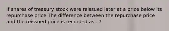 If shares of treasury stock were reissued later at a price below its repurchase price.The difference between the repurchase price and the reissued price is recorded as...?