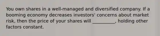 You own shares in a well-managed and diversified company. If a booming economy decreases investors' concerns about market risk, then the price of your shares will __________, holding other factors constant.