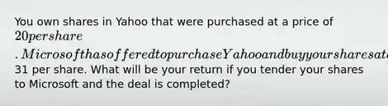 You own shares in Yahoo that were purchased at a price of 20 per share. Microsoft has offered to purchase Yahoo and buy your shares at a price of31 per share. What will be your return if you tender your shares to Microsoft and the deal is​ completed?