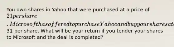 You own shares in Yahoo that were purchased at a price of 21 per share. Microsoft has offered to purchase Yahoo and buy your shares at a price of31 per share. What will be your return if you tender your shares to Microsoft and the deal is completed?