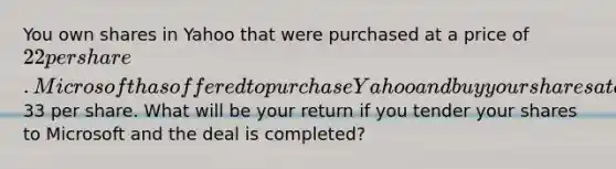 You own shares in Yahoo that were purchased at a price of 22 per share. Microsoft has offered to purchase Yahoo and buy your shares at a price of33 per share. What will be your return if you tender your shares to Microsoft and the deal is​ completed?