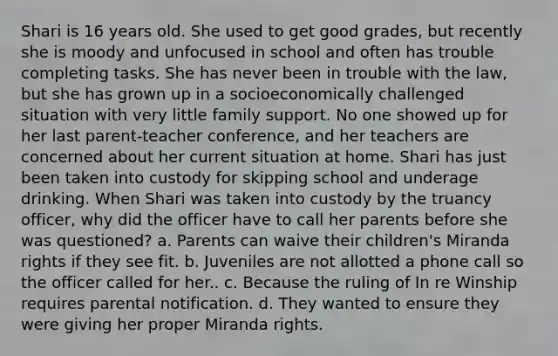 Shari is 16 years old. She used to get good grades, but recently she is moody and unfocused in school and often has trouble completing tasks. She has never been in trouble with the law, but she has grown up in a socioeconomically challenged situation with very little family support. No one showed up for her last parent-teacher conference, and her teachers are concerned about her current situation at home. Shari has just been taken into custody for skipping school and underage drinking. When Shari was taken into custody by the truancy officer, why did the officer have to call her parents before she was questioned? a. Parents can waive their children's Miranda rights if they see fit. b. Juveniles are not allotted a phone call so the officer called for her.. c. Because the ruling of In re Winship requires parental notification. d. They wanted to ensure they were giving her proper Miranda rights.