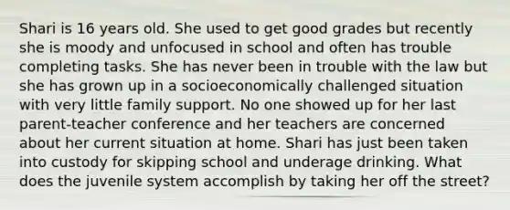 Shari is 16 years old. She used to get good grades but recently she is moody and unfocused in school and often has trouble completing tasks. She has never been in trouble with the law but she has grown up in a socioeconomically challenged situation with very little family support. No one showed up for her last parent-teacher conference and her teachers are concerned about her current situation at home. Shari has just been taken into custody for skipping school and underage drinking. What does the juvenile system accomplish by taking her off the street?​