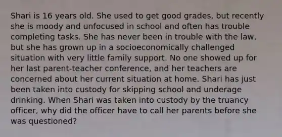 Shari is 16 years old. She used to get good grades, but recently she is moody and unfocused in school and often has trouble completing tasks. She has never been in trouble with the law, but she has grown up in a socioeconomically challenged situation with very little family support. No one showed up for her last parent-teacher conference, and her teachers are concerned about her current situation at home. Shari has just been taken into custody for skipping school and underage drinking. When Shari was taken into custody by the truancy officer, why did the officer have to call her parents before she was questioned?