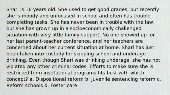 Shari is 16 years old. She used to get good grades, but recently she is moody and unfocused in school and often has trouble completing tasks. She has never been in trouble with the law, but she has grown up in a socioeconomically challenged situation with very little family support. No one showed up for her last parent-teacher conference, and her teachers are concerned about her current situation at home. Shari has just been taken into custody for skipping school and underage drinking. Even though Shari was drinking underage, she has not violated any other criminal codes. Efforts to make sure she is restricted from institutional programs fits best with which concept? a. Dispositional reform b. Juvenile sentencing reform c. Reform schools d. Foster care