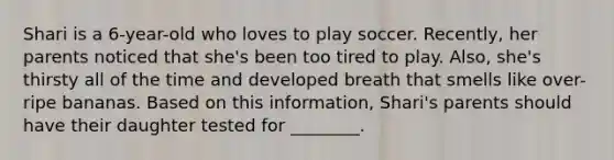 Shari is a 6-year-old who loves to play soccer. Recently, her parents noticed that she's been too tired to play. Also, she's thirsty all of the time and developed breath that smells like over-ripe bananas. Based on this information, Shari's parents should have their daughter tested for ________.